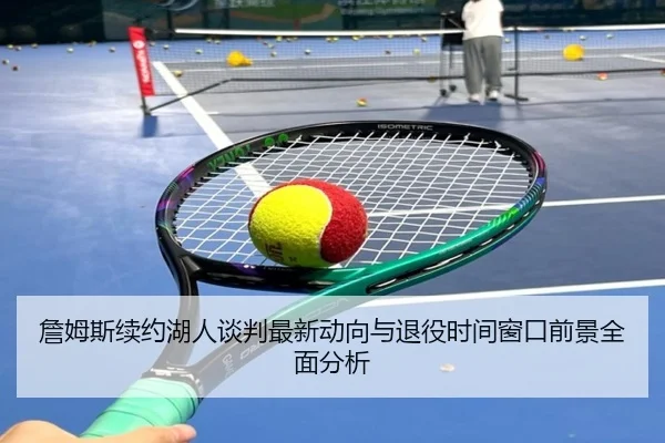 詹姆斯续约湖人谈判最新动向与退役时间窗口前景全面分析